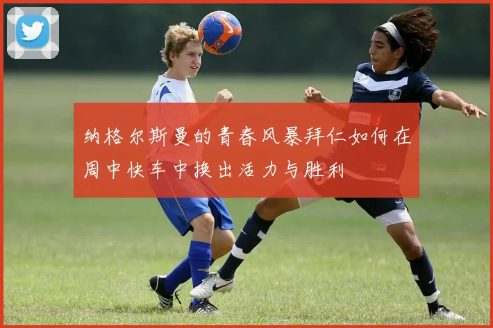 纳格尔斯曼的青春风暴拜仁如何在周中快车中换出活力与胜利